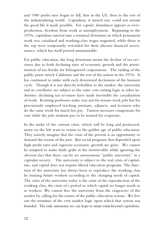 and 1980 profit rates began to fll, first in che US, chen in the rest of the industrializing world. Capitalism, it turned out, could not sustain the good lfe it made possible. For capital, abundance appears 15 over- production, freedom from work s unemployment. Beginning in the 19705, capitalism entered into terminal downturn in which permanent work was casualized and working-class wages stagnated, while those at the top were temporarily rewarded for their obscure financial necro- mancy, which has itself proved unsustainable. For public education, the long downturn meant the decline of tax rev- enues due to both declining rates of economic growth and the priori- tization of tax-breaks for beleaguered corporations. The raiding of the public pusse struck California and the rest of the nation in the 1970s. 1t has continued to strike with each downward declension of the business eyele. Though it is not directly beholden to the market, the universi and its corollaries are subject to the same cost-cutting logic as other in- dustries: declining tax revenues have made inevitable the casualization of work. Retiring professors make way not for tenure-track jobs but for precariously employed teaching assistants, adjunces, and lecturers who do the same work for much less pay. Tuition increases compensate for cuts while the jobs students pay to be trained for evaporate. In the midsc of the current erisis, which will be long and protracted, many on the left want to return to the golden age of public education. ‘They naively imagine that the crisis of the present is an opportunity to demand the return of the past. But social programs that depended upon high profit rates and vigorous economic growth are gone. We cannot be tempted to make futile grabs at the irretrievable while ignoring the obvious fact that there can be no autonomous “public university” in 2 capitalist society. The university is subject to the real criis of capital- 1, and capital does not require liberal education programs. The func- tion of the university has always been to reproduce the working class by training future workers according to the changing needs of capital ‘The crisis of the university today s the crisis of the reproduction of the working class, the crisis of 2 period in which capital no longer needs us a5 warkers. We cannot free the university from the exigencies of the market by calling for the return of the public education system. We live out the terminus of the very market logic upon which that system was founded. The only autonomy we can hope to atain exists beyond capitalism. 12